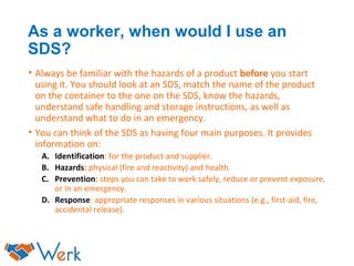 As a worker, when would I use an
SDS?
• Always be familiar with the hazards of a product before you start
using it. You should look at an SDS, match the name of the product
on the container to the one on the SDS, know the hazards,
understand safe handling and storage instructions, as well as
understand what to do in an emergency.
• You can think of the SDS as having four main purposes. It provides
information on:
A. Identification: for the product and supplier.
B. Hazards: physical (fire and reactivity) and health.
C. Prevention: steps you can take to work safely, reduce or prevent exposure,
or in an emergency.
D. Response: appropriate responses in various situations (e.g., first-aid, fire,
accidental release).
 