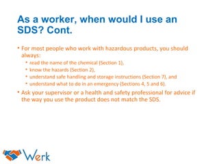 As a worker, when would I use an
SDS? Cont.
• For most people who work with hazardous products, you should
always:
• read the name of the chemical (Section 1),
• know the hazards (Section 2),
• understand safe handling and storage instructions (Section 7), and
• understand what to do in an emergency (Sections 4, 5 and 6).
• Ask your supervisor or a health and safety professional for advice if
the way you use the product does not match the SDS.
 