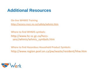 Additional Resources
On-line WHMIS Training
http://access.nscc.ns.ca/safety/whmis.htm
Where to find WHMIS symbols:
http://www.hc-sc.gc.ca/hecs-
sesc/whmis/whmis_symbols.htm
Where to find Hazardous Household Product Symbols:
http://www.region.peel.on.ca/pw/waste/resident/hhw.htm
 