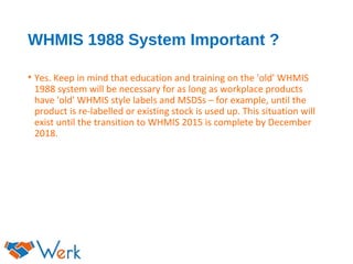 WHMIS 1988 System Important ?
• Yes. Keep in mind that education and training on the 'old' WHMIS
1988 system will be necessary for as long as workplace products
have 'old' WHMIS style labels and MSDSs – for example, until the
product is re-labelled or existing stock is used up. This situation will
exist until the transition to WHMIS 2015 is complete by December
2018.
 