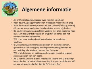 Algemene informatie
• Als er thuis iets gebeurt graag even melden op school
• Voor de gym, graag gymschoenen meegeven met de naam erop
• Voor de oudste kleuters plannen wij een ochtend/middag waarbij
één ouder mag meedraaien. Intekenlijsten komen bij de deur.
• De kinderen knutselen prachtige werkjes, niet alles gaat mee naar
huis. Een deel wordt bewaard en krijgt het kind mee aan het
einde van de kleuterperiode.
• Wilt u als u uw kind op komt halen buiten de speelplaats
wachten.
• ‘s Morgens mogen de kinderen drinken en eten meenemen.
(geen chocola of snoep) Op dinsdag en donderdag hebben we
een fruitdag, alle kinderen nemen dan fruit mee.
• Wilt u bij de tassen en bakjes erop letten dat ze niet al te groot
zijn en voorzien van een naam.
• Als u ziet dat uw kind al eens met letters tekent, wilt u er dan op
letten dat het de kleine blokletters zijn, dus geen hoofdletters. Of
als u ze uitspreekt, dat het dan de /k/ is, i.p.v. /ka/
 