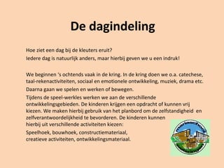 De dagindeling
Hoe ziet een dag bij de kleuters eruit?
Iedere dag is natuurlijk anders, maar hierbij geven we u een indruk!
We beginnen ‘s ochtends vaak in de kring. In de kring doen we o.a. catechese,
taal-rekenactiviteiten, sociaal en emotionele ontwikkeling, muziek, drama etc.
Daarna gaan we spelen en werken of bewegen.
Tijdens de speel-werkles werken we aan de verschillende
ontwikkelingsgebieden. De kinderen krijgen een opdracht of kunnen vrij
kiezen. We maken hierbij gebruik van het planbord om de zelfstandigheid en
zelfverantwoordelijkheid te bevorderen. De kinderen kunnen
hierbij uit verschillende activiteiten kiezen:
Speelhoek, bouwhoek, constructiemateriaal,
creatieve activiteiten, ontwikkelingsmateriaal.
 