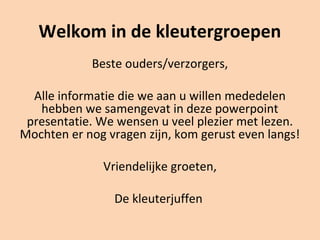 Welkom in de kleutergroepen
Beste ouders/verzorgers,
Alle informatie die we aan u willen mededelen
hebben we samengevat in deze powerpoint
presentatie. We wensen u veel plezier met lezen.
Mochten er nog vragen zijn, kom gerust even langs!
Vriendelijke groeten,
De kleuterjuffen
 