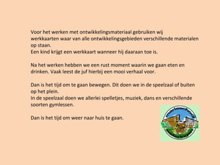 Voor het werken met ontwikkelingsmateriaal gebruiken wij
werkkaarten waar van alle ontwikkelingsgebieden verschillende materialen
op staan.
Een kind krijgt een werkkaart wanneer hij daaraan toe is.
Na het werken hebben we een rust moment waarin we gaan eten en
drinken. Vaak leest de juf hierbij een mooi verhaal voor.
Dan is het tijd om te gaan bewegen. Dit doen we in de speelzaal of buiten
op het plein.
In de speelzaal doen we allerlei spelletjes, muziek, dans en verschillende
soorten gymlessen.
Dan is het tijd om weer naar huis te gaan.
 