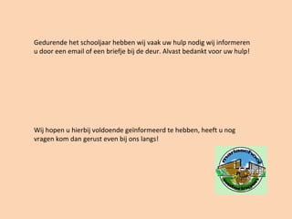 Gedurende het schooljaar hebben wij vaak uw hulp nodig wij informeren
u door een email of een briefje bij de deur. Alvast bedankt voor uw hulp!
Wij hopen u hierbij voldoende geïnformeerd te hebben, heeft u nog
vragen kom dan gerust even bij ons langs!
 
