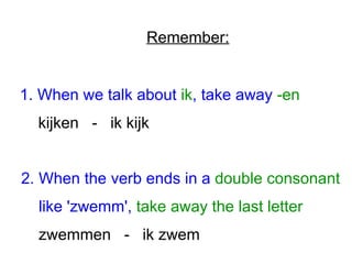 Remember: 
1. When we talk about ik, take away -en 
kijken - ik kijk 
2. When the verb ends in a double consonant 
like 'zwemm', take away the last letter 
zwemmen - ik zwem 
