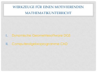 WERKZEUGE FÜR EINEN MOTIVIERENDEN
MATHEMATIKUNTERRICHT
I. Dynamische Geometriesoftware DGS
II. Computeralgebraprogramme CAD
 