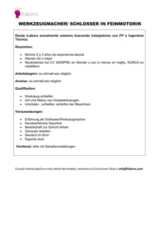 WERKZEUGMACHER/ SCHLOSSER IN FEINMOTORIK 
Desde iLabora actualmente estamos buscando trabajadores con FP o Ingeniería Técnica. 
Requisitos: 
 Mínimo 2 o 3 años de experiencia laboral 
 Alemán A2 o mejor 
 Necesitamos los CV SIEMPRE en Alemán o por lo menos en Inglés, NUNCA en castellano 
Arbeitsbeginn: so schnell wie möglich 
Anreise: so schnell wie möglich 
Qualifikation: 
 Werkzeug schleifen 
 Auf und Abbau von Hobelwerkzeugen 
 Umrüsten , schleifen, schärfen der Maschinen 
Voraussetzungen: 
 Erfahrung als Schlosser/Werkzeugmacher 
 Handwerkliches Geschick 
 Bereitschaft zur Schicht Arbeit 
 Genaues arbeiten 
 Deutsch im Wort 
 Eigenes Auto 
Verdienst: bitte mit Gehaltsvorstellungen 
Si estás interesado/a en esta oferta de empleo, envíanos tu Curriculum Vitae a info@ilabora.com 