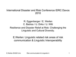 International Disaster and Risk Conference IDRC Davos 2010 R. Eggenberger / E. Werlen C. Badras / U. Dirks / U. Willi Resilience and Disaster Relief at Risk: Challenging the Linguistic and Cultural Diversity. E.Werlen: Linguistic related risk areas of risk communication & Linguistic Interoperability 