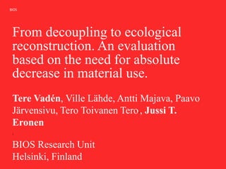 BIOS
From decoupling to ecological
reconstruction. An evaluation
based on the need for absolute
decrease in material use.
Tere Vadén, Ville Lähde, Antti Majava, Paavo
Järvensivu, Tero Toivanen Tero1, Jussi T.
Eronen
1
BIOS Research Unit
Helsinki, Finland
 