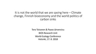 It is not the world that we are saving here – Climate
change, Finnish bioeconomy and the world politics of
carbon sinks
Tero Toivanen & Paavo Järvensivu
BIOS Research Unit
World-Ecology Conference
Helsinki, 17. 8. 2018
 