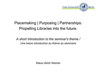 Placemaking | Purposing | Partnerships:
Propelling Libraries into the future.
A short Introduction to the seminar's theme /
Une brève introduction au thème du séminaire
Klaus Ulrich Werner
 