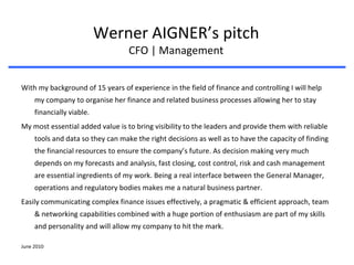 June 2010 Werner AIGNER’s pitchCFO | Management With my background of 15 years of experience in the field of finance and controlling I will help my company to organise her finance and related business processes allowing her to stay financially viable.  My most essential added value is to bring visibility to the leaders and provide them with reliable tools and data so they can make the right decisions as well as to have the capacity of finding the financial resources to ensure the company’s future. As decision making very much depends on my forecasts and analysis, fast closing, cost control, risk and cash management are essential ingredients of my work. Being a real interface between the General Manager, operations and regulatory bodies makes me a natural business partner. Easily communicating complex finance issues effectively, a pragmatic & efficient approach, team & networking capabilities combined with a huge portion of enthusiasm are part of my skills and personality and will allow my company to hit the mark.  