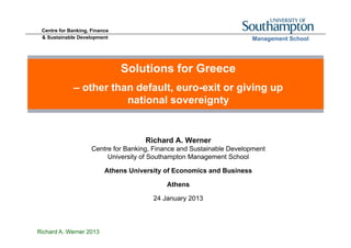 Centre for Banking, Finance
 & Sustainable Development                                              Management School




                               Solutions for Greece
             – other than default, euro-exit or giving up
                        national sovereignty


                                      Richard A. Werner
                     Centre for Banking, Finance and Sustainable Development
                          University of Southampton Management School

                          Athens University of Economics and Business

                                            Athens

                                        24 January 2013



Richard A. Werner 2013
 