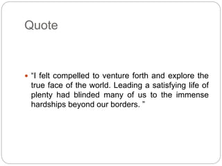 Quote
 “I felt compelled to venture forth and explore the
true face of the world. Leading a satisfying life of
plenty had blinded many of us to the immense
hardships beyond our borders. ”
 
