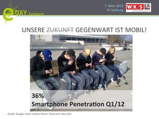 7.#März#2013#
                                                               FH#Salzburg#




             UNSERE#ZUKUNFT#GEGENWART#IST#MOBIL!#




                     36%''
                     Smartphone'Penetra2on'Q1/12'
Quelle:#Google,#Unser#mobiler#Planet:#Österreich,#Mai#2012#
 