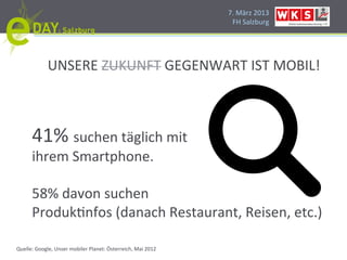 7.#März#2013#
                                                               FH#Salzburg#




             UNSERE#ZUKUNFT#GEGENWART#IST#MOBIL!#



      41%#suchen#täglich#mit##
      ihrem#Smartphone.#
      #
      58%#davon#suchen#
      ProdukPnfos#(danach#Restaurant,#Reisen,#etc.)#

Quelle:#Google,#Unser#mobiler#Planet:#Österreich,#Mai#2012#
 