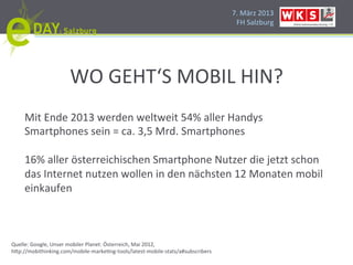 7.#März#2013#
                                                        FH#Salzburg#




              WO#GEHT‘S#MOBIL#HIN?#
     Mit#Ende#2013#werden#weltweit#54%#aller#Handys#
     Smartphones#sein#=#ca.#3,5#Mrd.#Smartphones#
     #
     16%#aller#österreichischen#Smartphone#Nutzer#die#jetzt#schon#
     das#Internet#nutzen#wollen#in#den#nächsten#12#Monaten#mobil#
     einkaufen#
     #
     #
     #
     #
Quelle:#Google,#Unser#mobiler#Planet:#Österreich,#Mai#2012,#
h]p://mobithinking.com/mobileHmarkePngHtools/latestHmobileHstats/a#subscribers#
 