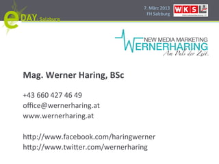 7.#März#2013#
                                 FH#Salzburg#




Mag.'Werner'Haring,'BSc'
#
+43#660#427#46#49#
oﬃce@wernerharing.at#
www.wernerharing.at#
#
h]p://www.facebook.com/haringwerner#
h]p://www.twi]er.com/wernerharing#
 