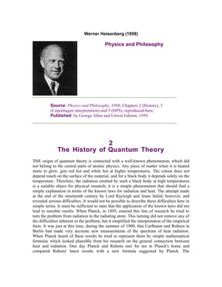 Werner Heisenberg (1958)

                                           Physics and Philosophy




          Source: Physics and Philosophy, 1958; Chapters 2 (History), 3
          (Copenhagen interpretation) and 5 (HPS), reproduced here;
          Published: by George Allen and Unwin Edition, 1959.




                              2
               The History of Quantum Theory
THE origin of quantum theory is connected with a well-known phenomenon, which did
not belong to the central parts of atomic physics. Any piece of matter when it is heated
starts to glow, gets red hot and white hot at higher temperatures. The colour does not
depend much on the surface of the material, and for a black body it depends solely on the
temperature. Therefore, the radiation emitted by such a black body at high temperatures
is a suitable object for physical research; it is a simple phenomenon that should find a
simple explanation in terms of the known laws for radiation and heat. The attempt made
at the end of the nineteenth century by Lord Rayleigh and Jeans failed, however, and
revealed serious difficulties. It would not be possible to describe these difficulties here in
simple terms. It must be sufficient to state that the application of the known laws did not
lead to sensible results. When Planck, in 1895, entered this line of research he tried to
turn the problem from radiation to the radiating atom. This turning did not remove any of
the difficulties inherent in the problem, but it simplified the interpretation of the empirical
facts. It was just at this time, during the summer of 1900, that Curlbaum and Rubens in
Berlin had made very accurate new measurements of the spectrum of heat radiation.
When Planck heard of these results he tried to represent them by simple mathematical
formulas which looked plausible from his research on the general connection between
heat and radiation. One day Planck and Rubens met for tea in Planck's home and
compared Rubens' latest results with a new formula suggested by Planck. The
 