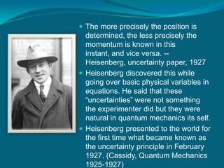 The more precisely the position is determined, the less precisely the momentum is known in this instant, and vice versa. --Heisenberg, uncertainty paper, 1927 Heisenberg discovered this while going over basic physical variables in equations. He said that these “uncertainties” were not something the experimenter did but they were natural in quantum mechanics its self.Heisenberg presented to the world for the first time what became known as the uncertainty principle in February 1927. (Cassidy, Quantum Mechanics 1925-1927)