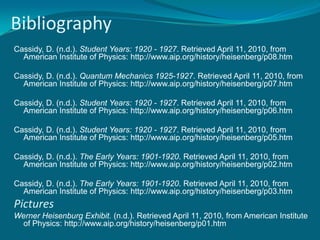BibliographyCassidy, D. (n.d.). Student Years: 1920 - 1927. Retrieved April 11, 2010, from American Institute of Physics: http://www.aip.org/history/heisenberg/p08.htmCassidy, D. (n.d.). Quantum Mechanics 1925-1927. Retrieved April 11, 2010, from American Institute of Physics: http://www.aip.org/history/heisenberg/p07.htmCassidy, D. (n.d.). Student Years: 1920 - 1927. Retrieved April 11, 2010, from American Institute of Physics: http://www.aip.org/history/heisenberg/p06.htm Cassidy, D. (n.d.). Student Years: 1920 - 1927. Retrieved April 11, 2010, from American Institute of Physics: http://www.aip.org/history/heisenberg/p05.htmCassidy, D. (n.d.). The Early Years: 1901-1920. Retrieved April 11, 2010, from American Institute of Physics: http://www.aip.org/history/heisenberg/p02.htmCassidy, D. (n.d.). The Early Years: 1901-1920. Retrieved April 11, 2010, from American Institute of Physics: http://www.aip.org/history/heisenberg/p03.htmPictures Werner Heisenburg Exhibit. (n.d.). Retrieved April 11, 2010, from American Institute of Physics: http://www.aip.org/history/heisenberg/p01.htm