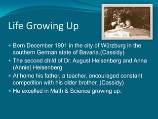 Life Growing UpBorn December 1901 in the city of Würzburg in the southern German state of Bavaria.(Cassidy)The second child of Dr. August Heisenberg and Anna (Annie) HeisenbergAt home his father, a teacher, encouraged constant competition with his older brother. (Cassidy)He excelled in Math & Science growing up.