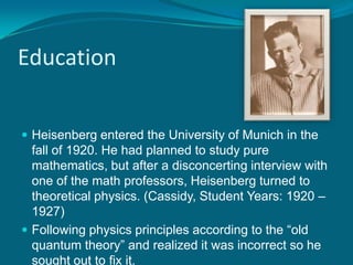 EducationHeisenberg entered the University of Munich in the fall of 1920. He had planned to study pure mathematics, but after a disconcerting interview with one of the math professors, Heisenberg turned to theoretical physics. (Cassidy, Student Years: 1920 – 1927)Following physics principles according to the “old quantum theory” and realized it was incorrect so he sought out to fix it. 