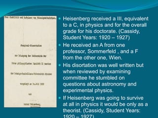 Heisenberg received a III, equivalent to a C, in physics and for the overall grade for his doctorate. (Cassidy, Student Years: 1920 – 1927)He received an A from one professor, Sommerfeld , and a F from the other one, Wien.His disortation was well written but when reviewed by examining committee he stumbled on questions about astronomy and experimental physics.If Heisenberg was going to survive at all in physics it would be only as a theorist. (Cassidy, Student Years: 1920 – 1927)
