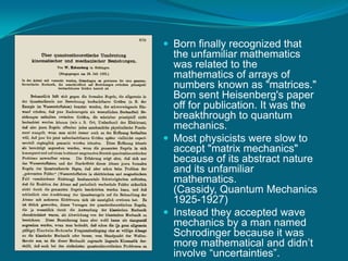 Born finally recognized that the unfamiliar mathematics was related to the mathematics of arrays of numbers known as "matrices." Born sent Heisenberg's paper off for publication. It was the breakthrough to quantum mechanics.Most physicists were slow to accept "matrix mechanics" because of its abstract nature and its unfamiliar mathematics. (Cassidy, Quantum Mechanics 1925-1927)Instead they accepted wave mechanics by a man named Schrodinger because it was more mathematical and didn’t involve “uncertainties”. 