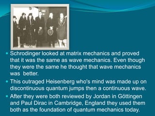 Schrodinger looked at matrix mechanics and proved that it was the same as wave mechanics. Even though they were the same he thought that wave mechanics was  better.This outraged Heisenberg who's mind was made up on discontinuous quantum jumps then a continuous wave.After they were both reviewed by Jordan in Göttingen and Paul Dirac in Cambridge, England they used them both as the foundation of quantum mechanics today.