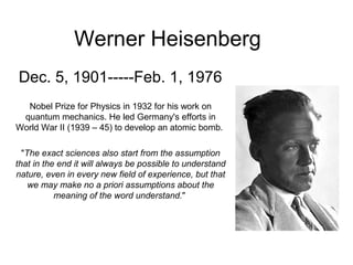 Werner Heisenberg
Dec. 5, 1901-----Feb. 1, 1976
Nobel Prize for Physics in 1932 for his work on
quantum mechanics. He led Germany's efforts in
World War II (1939 – 45) to develop an atomic bomb.
"The exact sciences also start from the assumption
that in the end it will always be possible to understand
nature, even in every new field of experience, but that
we may make no a priori assumptions about the
meaning of the word understand."
 