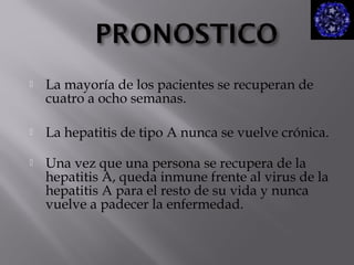 

La mayoría de los pacientes se recuperan de
cuatro a ocho semanas.



La hepatitis de tipo A nunca se vuelve crónica.



Una vez que una persona se recupera de la
hepatitis A, queda inmune frente al virus de la
hepatitis A para el resto de su vida y nunca
vuelve a padecer la enfermedad.

 