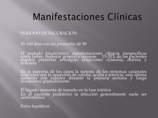 PERIODO DE INCUBACION
45-160 días con un promedio de 90


El período prodrómico: manifestaciones clínicas inespecíficas
como fiebre, malestar general y náuseas 15-20% de los pacientes
pueden presentar artralgias, erupciones cutáneas, diarrea y
urticaria



En la mayoría de los casos la mejoría de los síntomas catarrales
coinciden con la aparición de coluria, acolia e ictericia, esta última
aumenta con rapidez durante la primera semana y luego
desaparece gradualmente




El hígado aumenta de tamaño en la fase ictérica
En el paciente pediátrico la infección generalmente suele ser
asintomática



Extra hepáticas

 