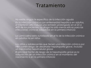 


No existe ningún tx especifico de la infección aguda
En la infección crónica con enfermedad hepática en adultos,
el interferón alfa induce una remisión prolongada en el 25 a
40% de los pacientes. La droga ha sido menos eficaz para las
infecciones crónicas adquiridas en la primera infancia



La Lamivudina esta autorizada en el tx de la infección crónica
en adultos no en niños



Los niños y adolescentes que tienen una infección crónica por
HBV corren riesgo de desarrollar hepatopatía grave, incluido
un carcinoma hepatcelular grave
El principal factor de riesgo de la hepatopatía grave es la
adquisición de un infección crónica en el momento del
nacimiento o en la primera infancia



 