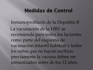 

Inmunoprofilaxis de la Hepatitis B
La vacunación de la HBV se
recomienda para todos los lactantes
como parte del esquema de
vacunación infantil habitual y todos
los niños que no hayan recibido
previamente la vacuna deben ser
inmunizados antes de los 12 años.

 