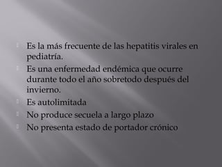 







Es la más frecuente de las hepatitis virales en
pediatría.
Es una enfermedad endémica que ocurre
durante todo el año sobretodo después del
invierno.
Es autolimitada
No produce secuela a largo plazo
No presenta estado de portador crónico

 
