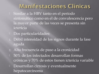 


1.

2.




Similar a la HBV tanto en el período
sintomático como en el de convalescencia pero
la mayor parte de las veces se presenta sin
ictericia
Dos particularidades:
Débil intensidad de los signos durante la fase
aguda
Alta frecuencia de paso a la cronicidad
50% de los infectados desarrollan formas
crónicas y 70% de estos tienen ictericia variable
Desarrollan cirrosis y eventualmente
hepatocarcinoma

 