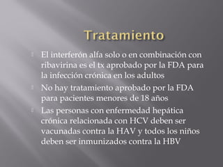 





El interferón alfa solo o en combinación con
ribavirina es el tx aprobado por la FDA para
la infección crónica en los adultos
No hay tratamiento aprobado por la FDA
para pacientes menores de 18 años
Las personas con enfermedad hepática
crónica relacionada con HCV deben ser
vacunadas contra la HAV y todos los niños
deben ser inmunizados contra la HBV

 