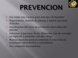 










No existe una vacuna para este tipo de hepatitis
Seguimiento, análisis de plasma y tejidos que sean
donados
Inactivacion del virus de productos derivados del
plasma
Informar al paciente de las diferentes vías de contagio
en especial a pacientes con alto riesgo
Buenas medidas para el control de la infección en
hospitales, laboratorios y consultorios
No compartir inyectadoras

 