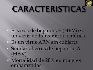  El

virus de hepatitis E (HEV) es
un virus de transmisión entérica.
 Es un virus ARN sin cubierta
 Similar al virus de hepatitis A
(HAV).
 Mortalidad de 20% en mujeres
embarazadas

 