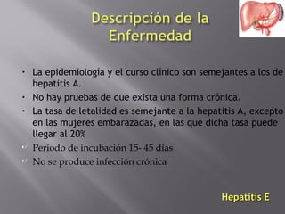 •

•
•




La epidemiología y el curso clínico son semejantes a los de
hepatitis A.
No hay pruebas de que exista una forma crónica.
La tasa de letalidad es semejante a la hepatitis A, excepto
en las mujeres embarazadas, en las que dicha tasa puede
llegar al 20%
Periodo de incubación 15- 45 días
No se produce infección crónica

Hepatitis E

 