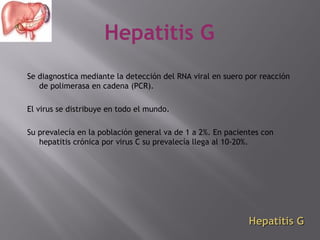 Hepatitis G
Se diagnostica mediante la detección del RNA viral en suero por reacción
de polimerasa en cadena (PCR).
El virus se distribuye en todo el mundo.
Su prevalecía en la población general va de 1 a 2%. En pacientes con
hepatitis crónica por virus C su prevalecía llega al 10-20%.

Hepatitis G

 