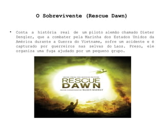 O Sobrevivente (Rescue Dawn) Conta a história real de um piloto alemão chamado Dieter Dengler, que a combater pela Marinha dos Estados Unidos da América durante a Guerra do Vietname, sofre um acidente e é capturado por guerreiros nas selvas do Laos. Preso, ele organiza uma fuga ajudado por um pequeno grupo. 