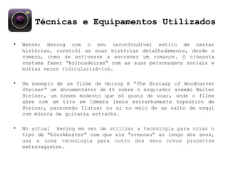 Técnicas e Equipamentos Utilizados Werner Herzog com o seu inconfundível estilo de narrar histórias, constrói as suas histórias detalhadamente, desde o começo, como se estivesse a escrever um romance. O cineasta costuma fazer “brincadeiras” com as suas personagens sociais e muitas vezes ridicularizá-los. Um exemplo de um filme de Herzog é “ The Ecstasy of Woodcarver Steiner” um documentário de  45 sobre o esquiador alemão Walter Steiner, um homem modesto que só gosta de voar, onde o filme abre com um tiro em Câmera lenta estranhamente hipnótico de Steiner, parecendo flutuar no ar no meio de um salto de esqui com música de guitarra estranha.  No actual  Herzog em vez de utilizar a tecnologia para criar o tipo de “blockbuster” com que ele “cresceu” ao longo dos anos, usa a nova tecnologia para outro dos seus novos projectos extravagantes. 