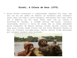 Kinski, A Cólera de Deus (1972) Klaus Kinski interpreta o conquistador espanhol Don Juan, que faz uso do seu poder de seduzir as mulheres para conseguir fazer sexo com toda a corte europeia. Entretanto Don Juan viaja até à América do Sul para fazer sexo com as índias e encontrar El Dorado, a cidade mítica dos Incas. Loucura, insanidade, delírio e falta de razão são os temas abordados pelos biógrafos de Werner Herzog. Kinski decide iniciar uma raça pura ariana tendo filhos com sua filha Natassja Kinski no meio da floresta sul-americana. Vários extras foram devorados por canibais durante esta produção. 