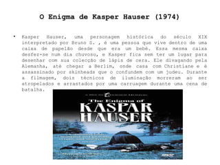 O Enigma de Kasper Hauser (1974) Kasper Hauser, uma personagem histórica do século XIX interpretado por Bruno S. , é uma pessoa que vive dentro de uma caixa de papelão desde que era um bebé. Essa mesma caixa desfez-se num dia chuvoso, e Kasper fica sem ter um lugar para desenhar com sua colecção de lápis de cera. Ele divagando pela Alemanha, até chegar a Berlim, onde casa com Christiane e é assassinado por skinheads que o confundem com um judeu. Durante a filmagem, dois técnicos de iluminação morreram ao ser atropelados e arrastados por uma carruagem durante uma cena de batalha. 