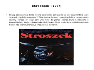 Stroszeck (1977) Herzog odeia animais, tendo mesmo pavor deles, por isso ele fez este documentário sobre Stroszeck, a galinha dançarina. O filme inteiro são duas horas da galinha a dançar música country, filmada de longe com uma lente de grande alcance. Bruno S. interpreta o Coronel Harland Sanders, da Kentucky Fried Chicken. Nesta produção os cuidados sanitários básicos não foram cumpridos, e cinco pessoas morreram. 