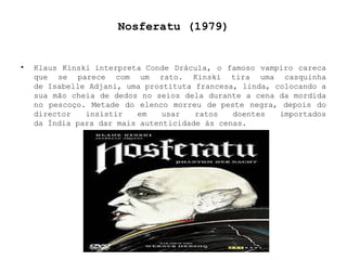 Nosferatu (1979) Klaus Kinski interpreta Conde Drácula, o famoso vampiro careca que se parece com um rato. Kinski tira uma casquinha de Isabelle Adjani, uma prostituta francesa, linda, colocando a sua mão cheia de dedos no seios dela durante a cena da mordida no pescoço. Metade do elenco morreu de peste negra, depois do director insistir em usar ratos doentes importados da Índia para dar mais autenticidade às cenas. 
