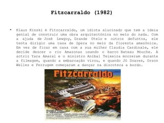 Fitzcarraldo (1982) Klaus Kinski é Fitzcarraldo, um idiota alucinado que tem a ideia genial de construir uma obra arquitectónica no meio do nada. Com a ajuda de José Lewgoy, Grande Otelo e outros defuntos, ele tenta dirigir uma casa de ópera no meio da floresta amazónica. Em vez de ficar em casa com a sua mulher Claudia Cardinale, ele decide descer o rio Amazonas usando o barco Bateau Mouche. A actriz Yara Amaral e o ministro Aníbal Teixeira morreram durante a filmagem, quando a embarcação virou, e quando Jó Soares, Orson Welles e Ferrugem começaram a dançar na discoteca a bordo. 